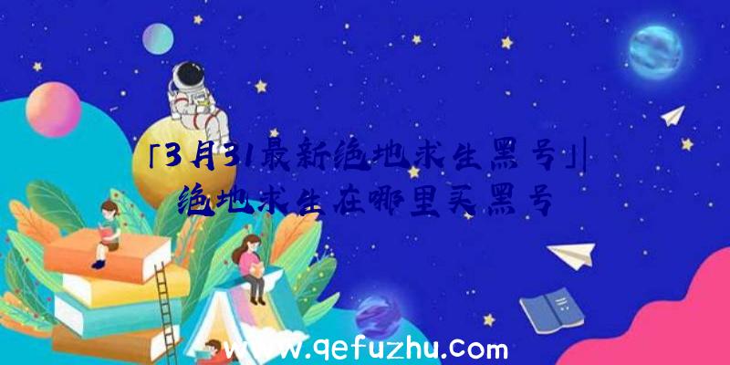 「3月31最新绝地求生黑号」|绝地求生在哪里买黑号